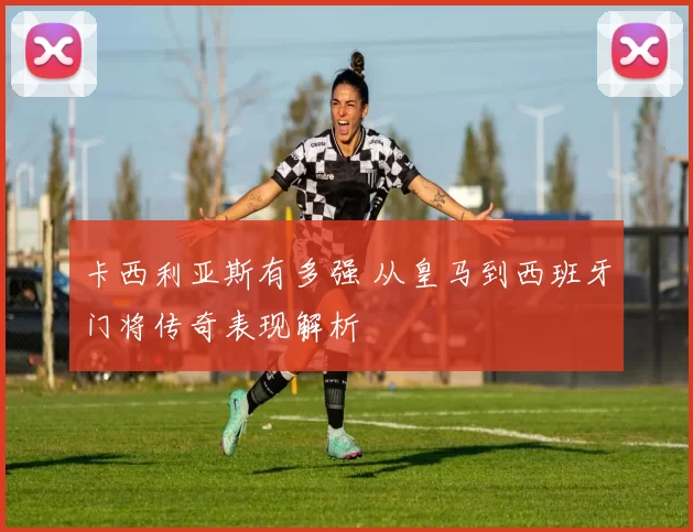 卡西利亚斯有多强 从皇马到西班牙门将传奇表现解析