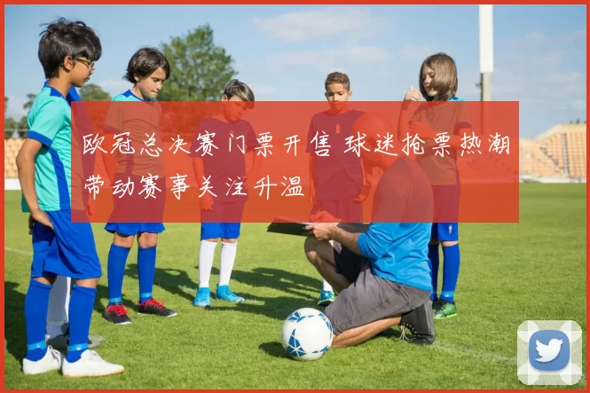 欧冠总决赛门票开售 球迷抢票热潮带动赛事关注升温