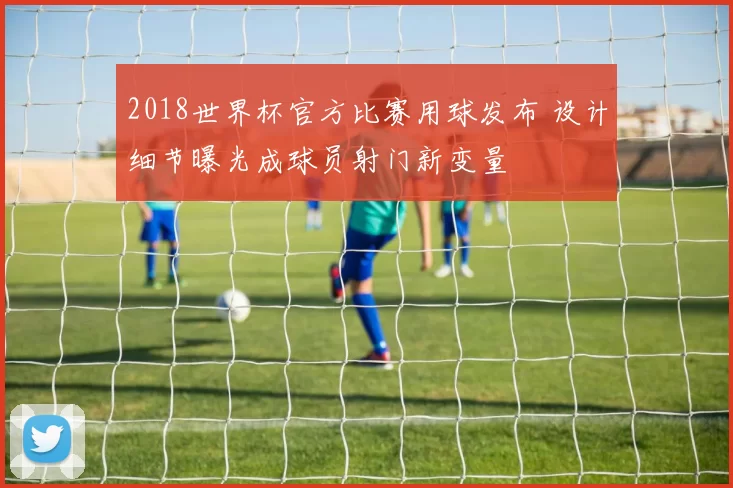2018世界杯官方比赛用球发布 设计细节曝光成球员射门新变量