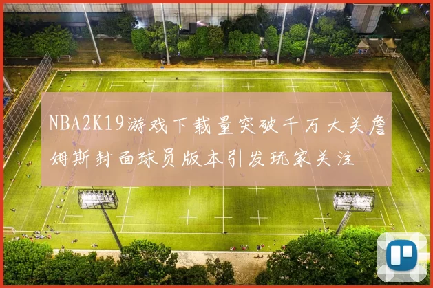 NBA2K19游戏下载量突破千万大关詹姆斯封面球员版本引发玩家关注