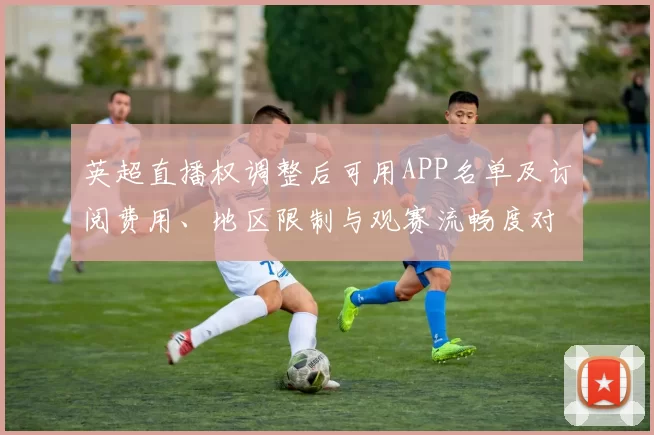 英超直播权调整后可用APP名单及订阅费用、地区限制与观赛流畅度对比