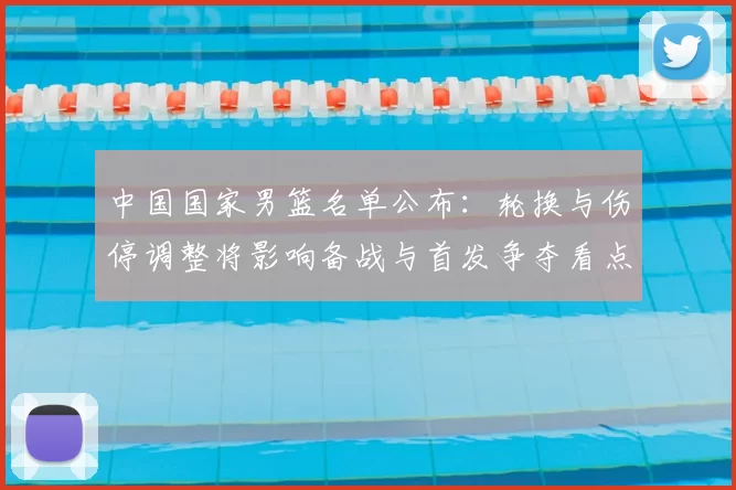 中国国家男篮名单公布:轮换与伤停调整将影响备战与首发争夺看点