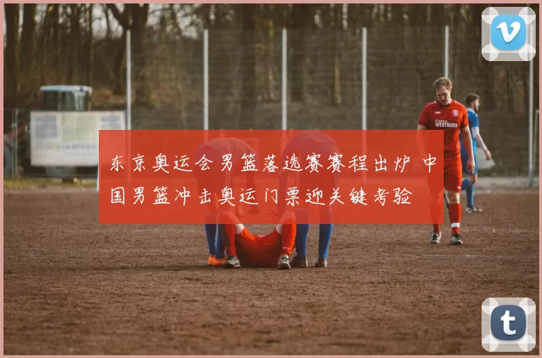 东京奥运会男篮落选赛赛程出炉 中国男篮冲击奥运门票迎关键考验