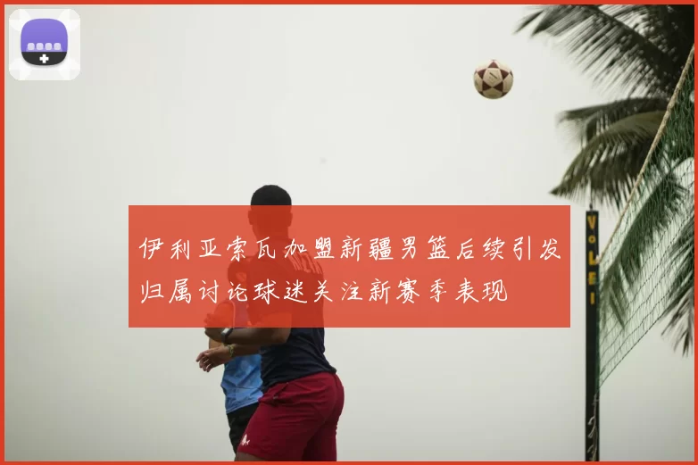 伊利亚索瓦加盟新疆男篮后续引发归属讨论球迷关注新赛季表现