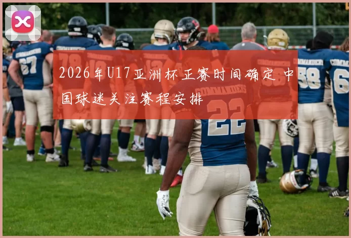 2026年U17亚洲杯正赛时间确定 中国球迷关注赛程安排
