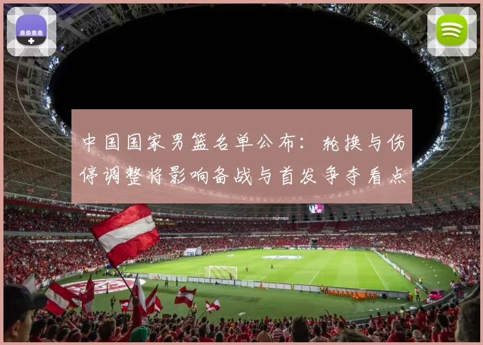 中国国家男篮名单公布:轮换与伤停调整将影响备战与首发争夺看点