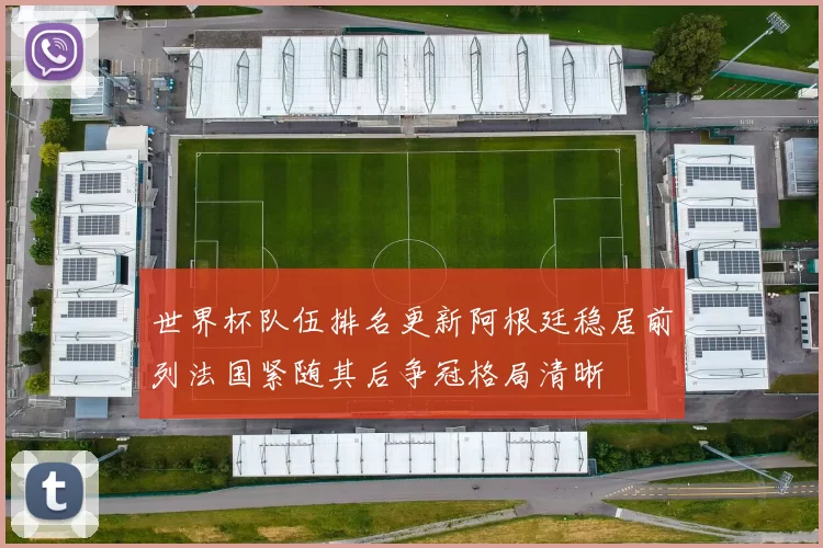 世界杯队伍排名更新阿根廷稳居前列法国紧随其后争冠格局清晰