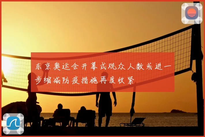 东京奥运会开幕式观众人数或进一步缩减防疫措施再度收紧
