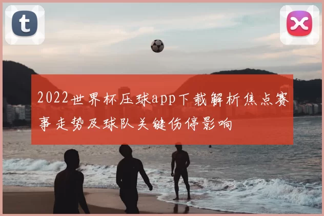2022世界杯压球app下载解析焦点赛事走势及球队关键伤停影响
