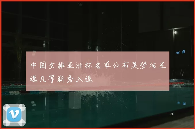 中国女排亚洲杯名单公布吴梦洁王逸凡等新秀入选