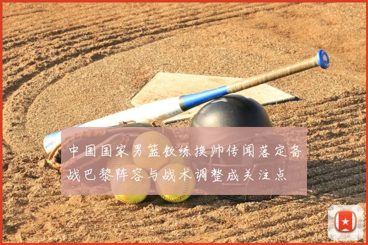 中国国家男篮教练换帅传闻落定备战巴黎阵容与战术调整成关注点