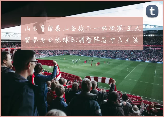 山东鲁能泰山备战下一轮联赛 王大雷参与合练球队调整阵容冲击主场胜利