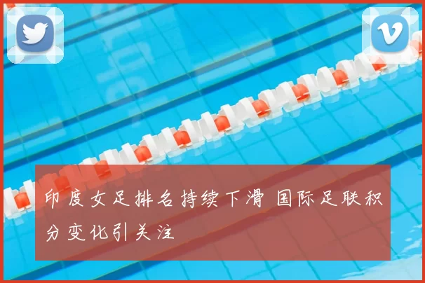 印度女足排名持续下滑 国际足联积分变化引关注