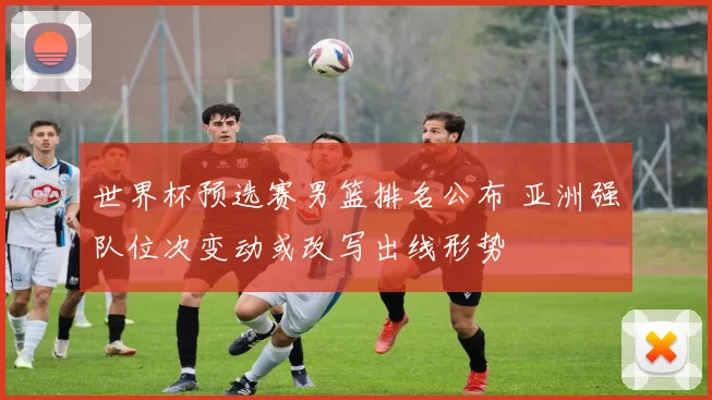 世界杯预选赛男篮排名公布 亚洲强队位次变动或改写出线形势