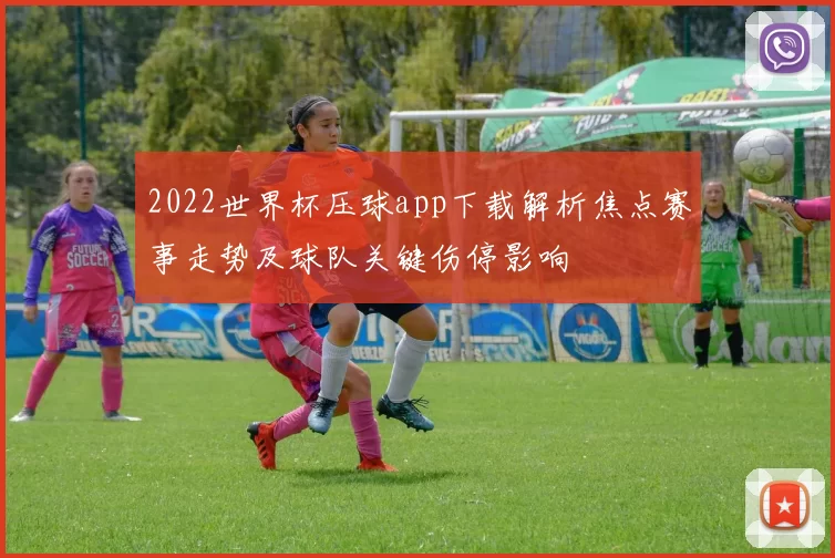 2022世界杯压球app下载解析焦点赛事走势及球队关键伤停影响