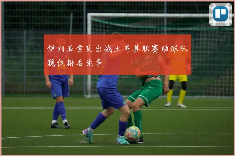 伊利亚索瓦出战土耳其联赛助球队稳住排名竞争