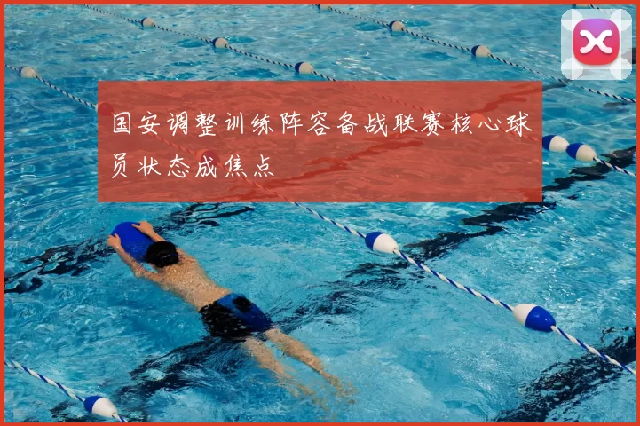 国安调整训练阵容备战联赛核心球员状态成焦点