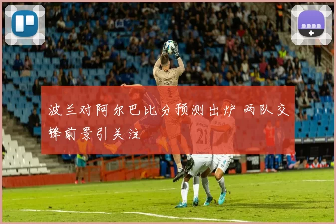 波兰对阿尔巴比分预测出炉 两队交锋前景引关注