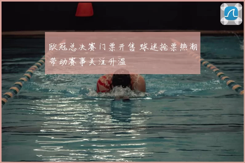 欧冠总决赛门票开售 球迷抢票热潮带动赛事关注升温
