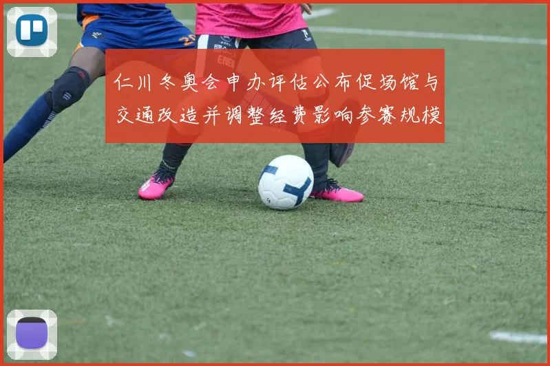 仁川冬奥会申办评估公布促场馆与交通改造并调整经费影响参赛规模