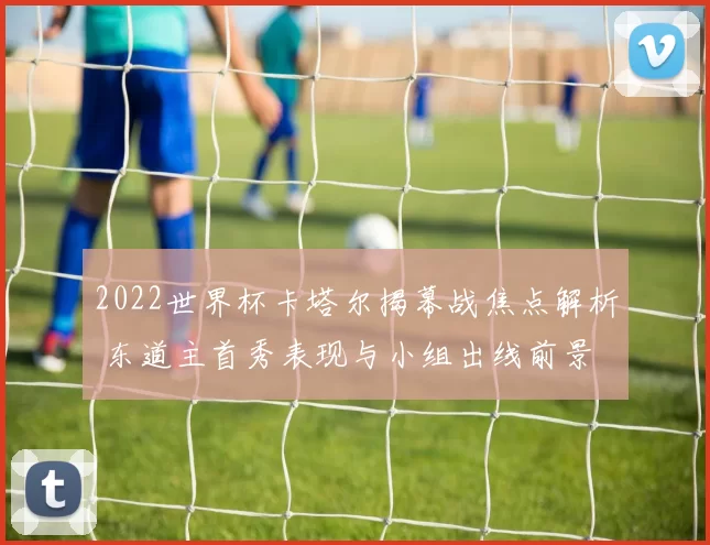 2022世界杯卡塔尔揭幕战焦点解析 东道主首秀表现与小组出线前景