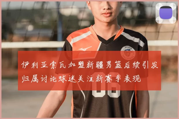 伊利亚索瓦加盟新疆男篮后续引发归属讨论球迷关注新赛季表现