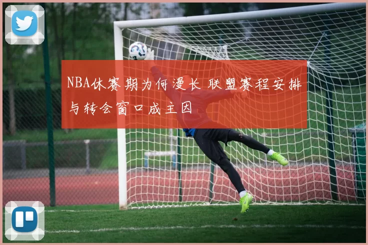 NBA休赛期为何漫长 联盟赛程安排与转会窗口成主因