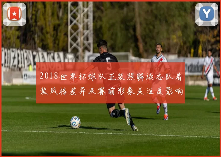 2018世界杯球队正装照解读各队着装风格差异及赛前形象关注度影响