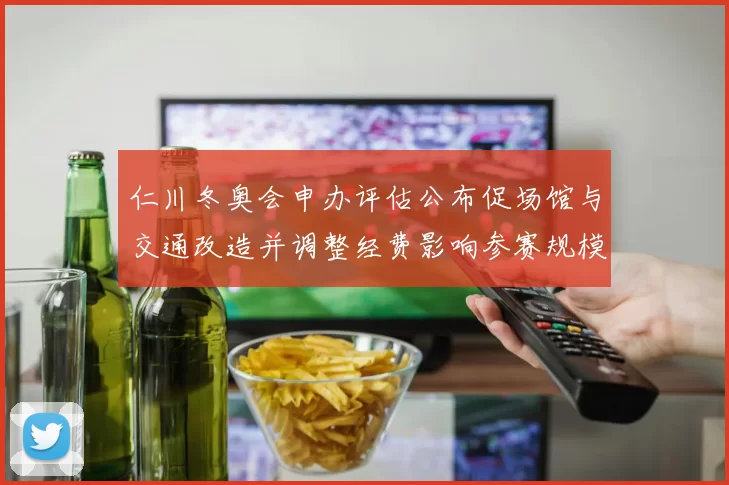 仁川冬奥会申办评估公布促场馆与交通改造并调整经费影响参赛规模