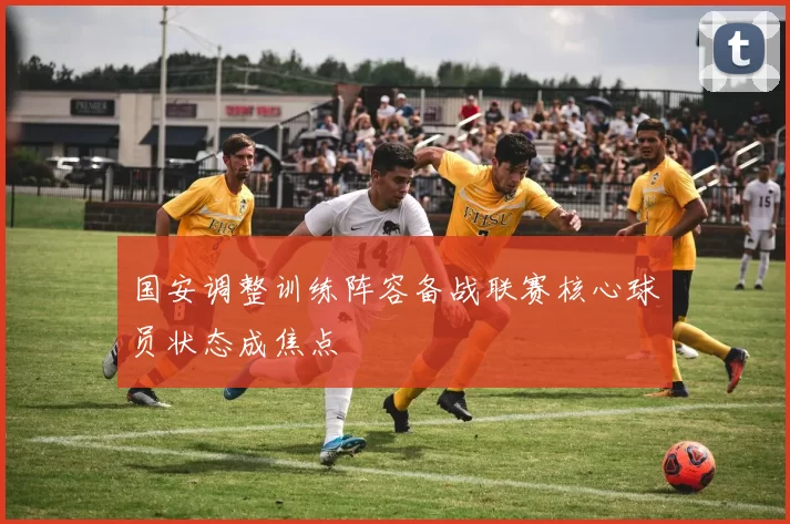 国安调整训练阵容备战联赛核心球员状态成焦点