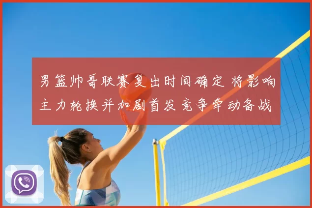 男篮帅哥联赛复出时间确定 将影响主力轮换并加剧首发竞争牵动备战节奏
