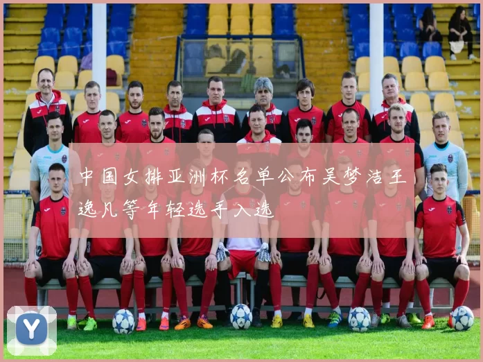 中国女排亚洲杯名单公布吴梦洁王逸凡等年轻选手入选