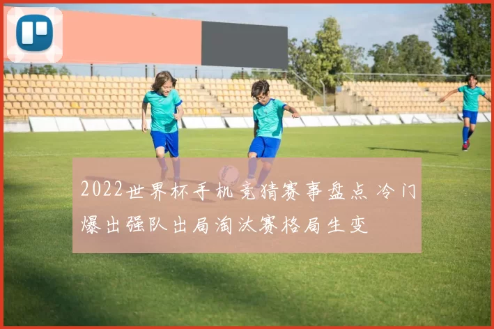 2022世界杯手机竞猜赛事盘点 冷门爆出强队出局淘汰赛格局生变