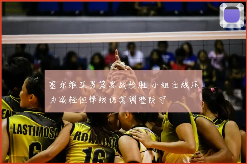 塞尔维亚男篮客战险胜 小组出线压力减轻但锋线仍需调整防守