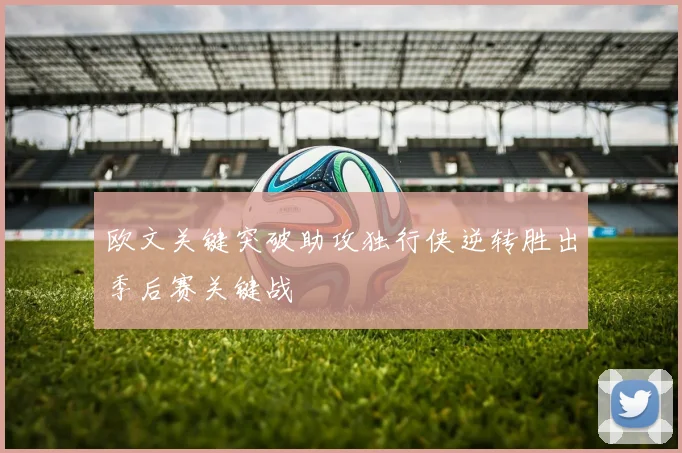 欧文关键突破助攻独行侠逆转胜出季后赛关键战