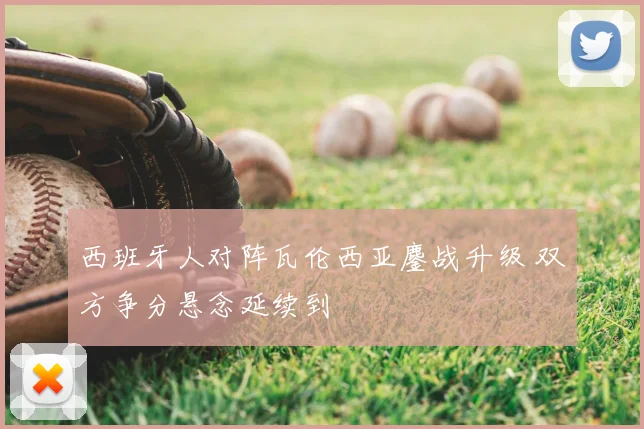 西班牙人对阵瓦伦西亚鏖战升级 双方争分悬念延续到