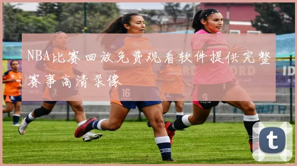 NBA比赛回放免费观看软件提供完整赛事高清录像