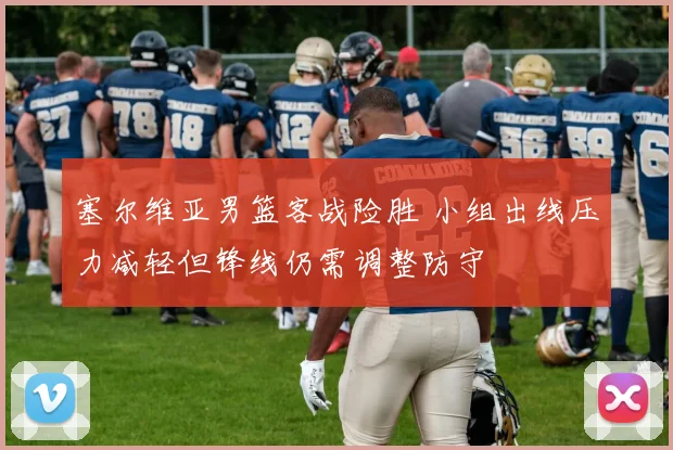 塞尔维亚男篮客战险胜 小组出线压力减轻但锋线仍需调整防守